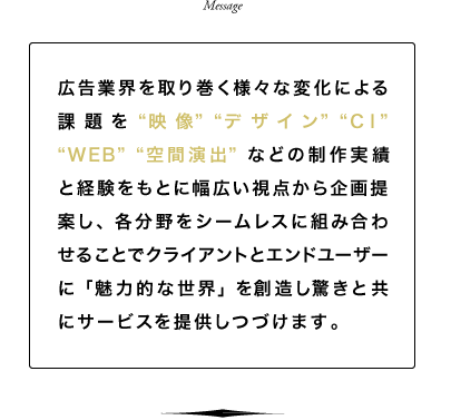 広告業界を取り巻く様々な変化による課題を「映像」「デザイン」「CI」「WEB」「空間演出」などの制作実績と経験をもとに幅広い視点から企画提案し、各分野をシームレスに組み合わせることでクライアントとエンドユーザーに「魅力的な世界」を創造し驚きと共にサービスを提供しつづけます。